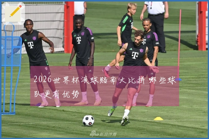 2026世界杯滚球赔率大比拼 哪些球队更有优势